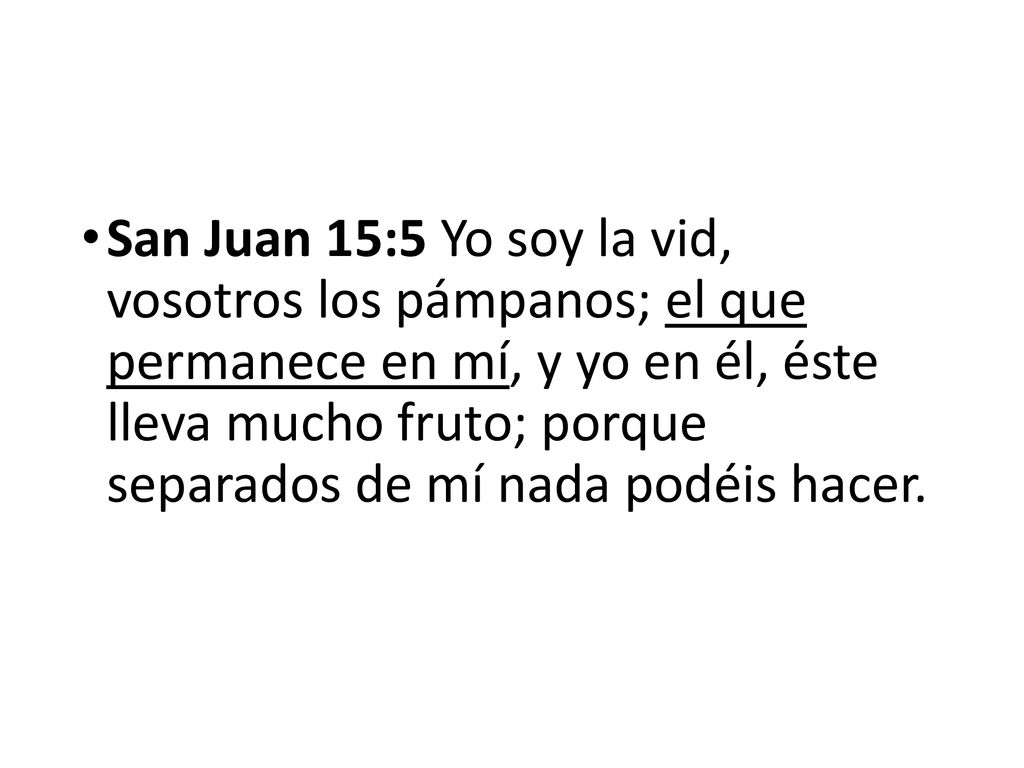 San Juan 15:5 Yo soy la vid, vosotros los pámpanos; el que permanece en mí, y yo en él, éste lleva mucho fruto; porque separados de mí nada podéis hacer.