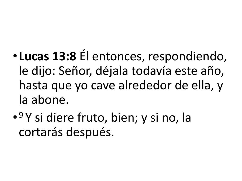 Lucas 13:8 Él entonces, respondiendo, le dijo: Señor, déjala todavía este año, hasta que yo cave alrededor de ella, y la abone.