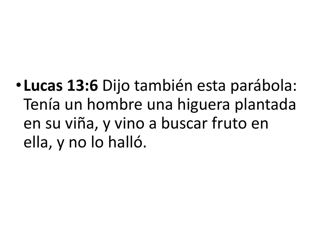 Lucas 13:6 Dijo también esta parábola: Tenía un hombre una higuera plantada en su viña, y vino a buscar fruto en ella, y no lo halló.