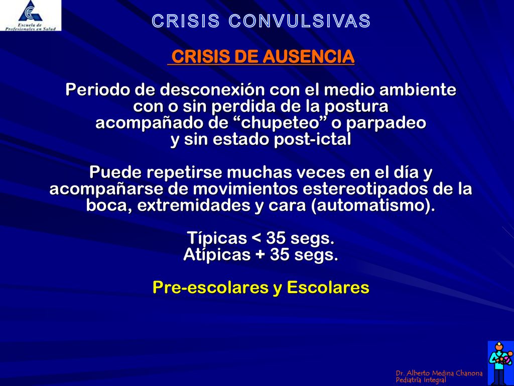 CRISIS DE AUSENCIA Periodo de desconexión con el medio ambiente con o sin perdida de la postura acompañado de chupeteo o parpadeo y sin estado post-ictal Puede repetirse muchas veces en el día y acompañarse de movimientos estereotipados de la boca, extremidades y cara (automatismo).