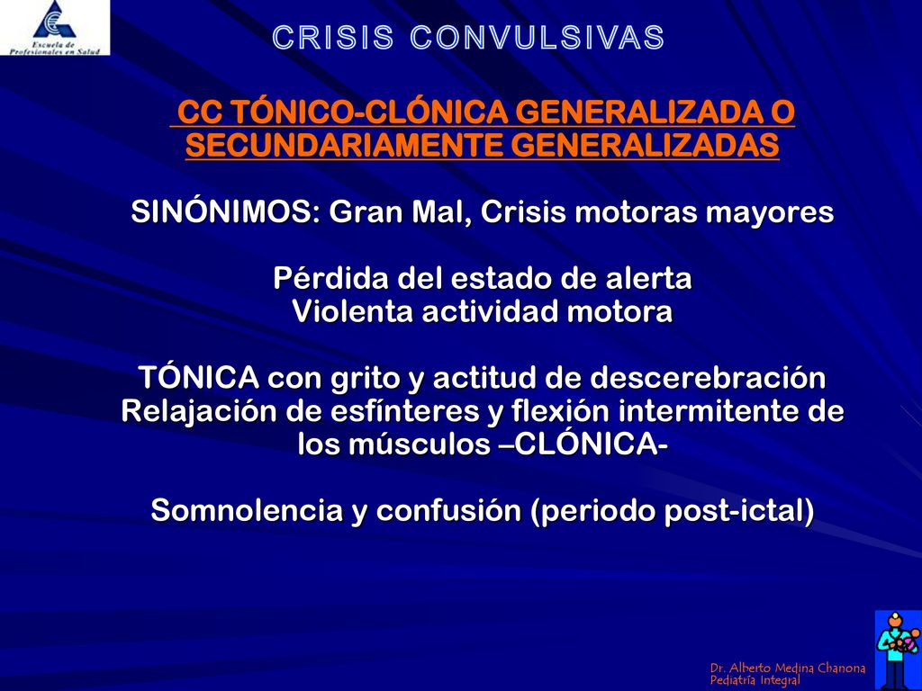 CC TÓNICO-CLÓNICA GENERALIZADA O SECUNDARIAMENTE GENERALIZADAS SINÓNIMOS: Gran Mal, Crisis motoras mayores Pérdida del estado de alerta Violenta actividad motora TÓNICA con grito y actitud de descerebración Relajación de esfínteres y flexión intermitente de los músculos –CLÓNICA- Somnolencia y confusión (periodo post-ictal)