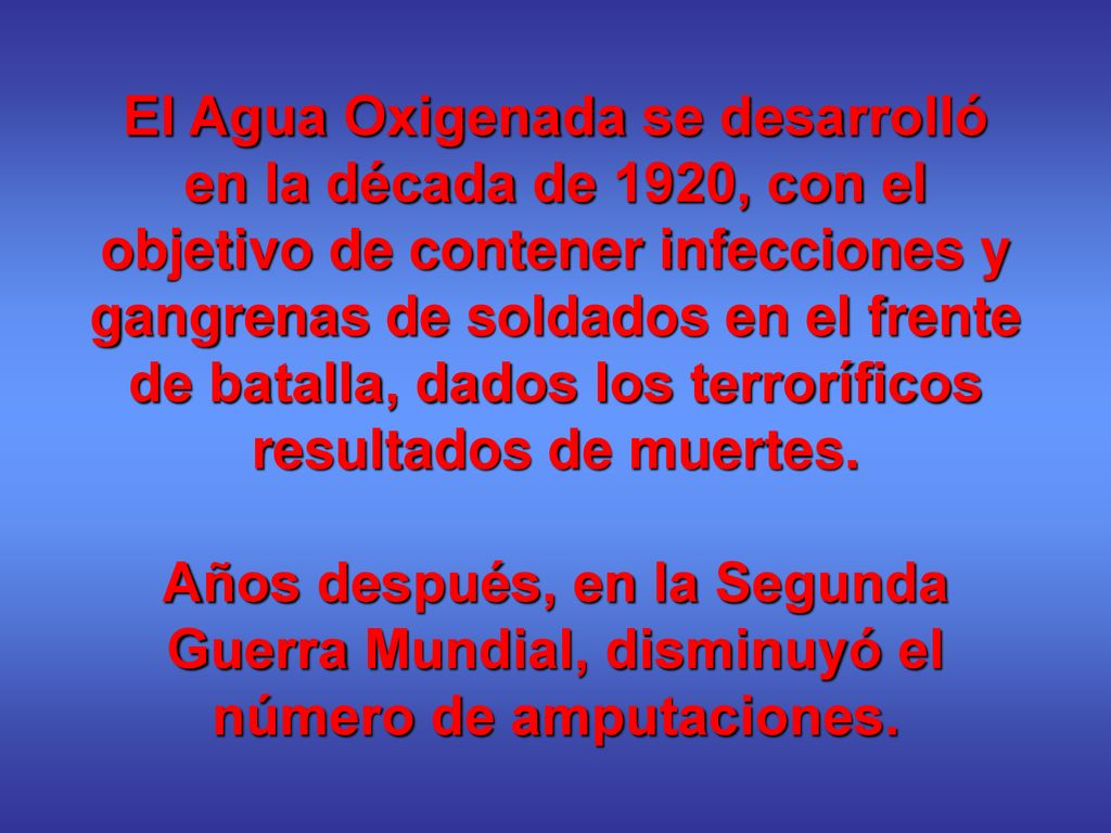 El Agua Oxigenada se desarrolló en la década de 1920, con el objetivo de contener infecciones y gangrenas de soldados en el frente de batalla, dados los terroríficos resultados de muertes.