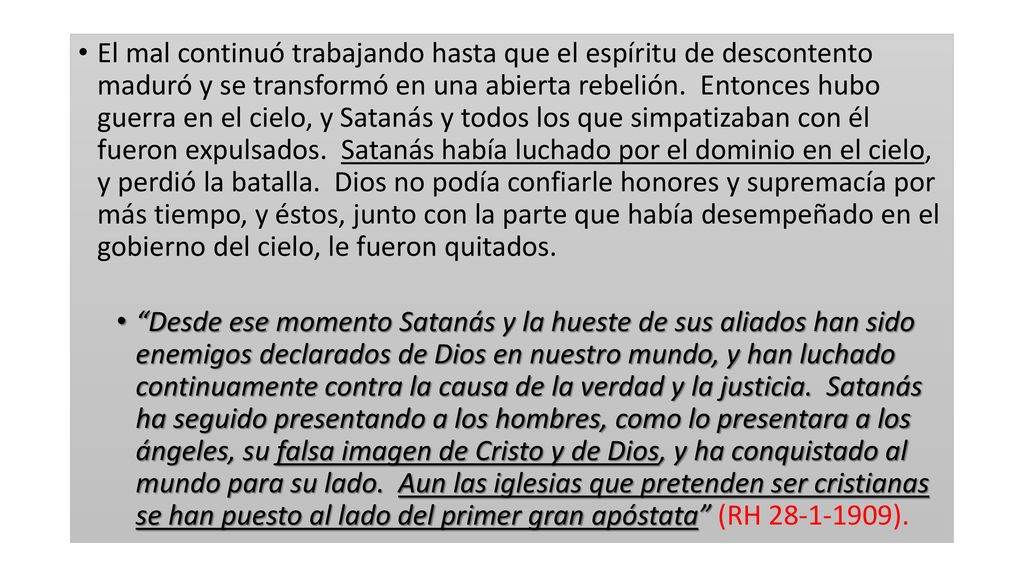 El mal continuó trabajando hasta que el espíritu de descontento maduró y se transformó en una abierta rebelión. Entonces hubo guerra en el cielo, y Satanás y todos los que simpatizaban con él fueron expulsados. Satanás había luchado por el dominio en el cielo, y perdió la batalla. Dios no podía confiarle honores y supremacía por más tiempo, y éstos, junto con la parte que había desempeñado en el gobierno del cielo, le fueron quitados.