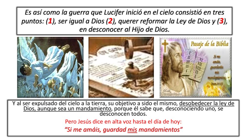 Es así como la guerra que Lucifer inició en el cielo consistió en tres puntos: (1), ser igual a Dios (2), querer reformar la Ley de Dios y (3), en desconocer al Hijo de Dios.