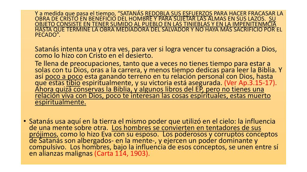 Y a medida que pasa el tiempo, SATANÁS REDOBLA SUS ESFUERZOS PARA HACER FRACASAR LA OBRA DE CRISTO EN BENEFICIO DEL HOMBRE Y PARA SUJETAR LAS ALMAS EN SUS LAZOS. SU OBJETO CONSISTE EN TENER SUMIDO AL PUEBLO EN LAS TINIEBLAS Y EN LA IMPENITENMCIA HASTA QUE TERMINE LA OBRA MEDIADORA DEL SALVADOR Y NO HAYA MÁS SACRIFICIO POR EL PECADO .