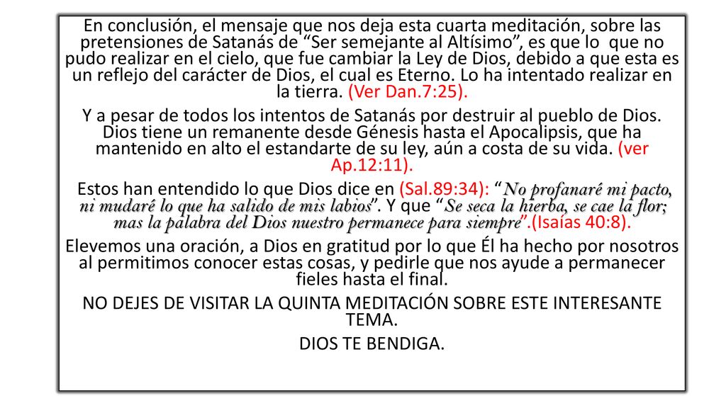 En conclusión, el mensaje que nos deja esta cuarta meditación, sobre las pretensiones de Satanás de Ser semejante al Altísimo , es que lo que no pudo realizar en el cielo, que fue cambiar la Ley de Dios, debido a que esta es un reflejo del carácter de Dios, el cual es Eterno.