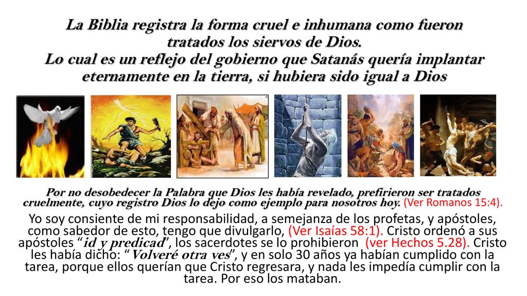 La Biblia registra la forma cruel e inhumana como fueron tratados los siervos de Dios. Lo cual es un reflejo del gobierno que Satanás quería implantar eternamente en la tierra, si hubiera sido igual a Dios