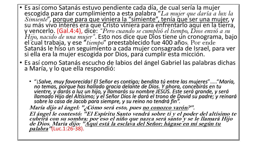 Es así como Satanás estuvo pendiente cada día, de cual sería la mujer escogida para dar cumplimiento a esta palabra La mujer que daría a luz la Simiente , porque para que viniera la simiente , tenía que ser una mujer, y su más vivo interés era que Cristo viniera para enfrentarlo aquí en la tierra, y vencerlo. (Gal.4:4), dice: Pero cuando se cumplió el tiempo, Dios envió a su Hijo, nacido de una mujer . Esto nos dice que Dios tiene un cronograma, bajo el cual trabaja, y ese tiempo preestablecido fue 400 años. Por ende Satanás le hiso un seguimiento a cada mujer consagrada de Israel, para ver si ella era la mujer escogida por Dios, para cumplir esta micción.