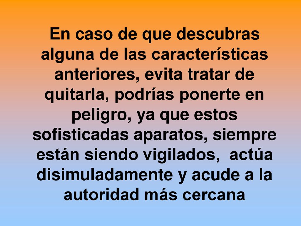 En caso de que descubras alguna de las características anteriores, evita tratar de quitarla, podrías ponerte en peligro, ya que estos sofisticadas aparatos, siempre están siendo vigilados, actúa disimuladamente y acude a la autoridad más cercana