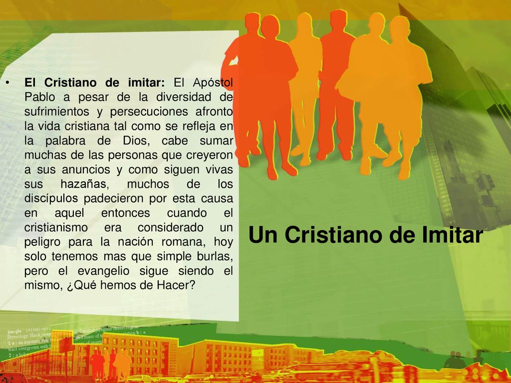 El Cristiano de imitar: El Apóstol Pablo a pesar de la diversidad de sufrimientos y persecuciones afronto la vida cristiana tal como se refleja en la palabra de Dios, cabe sumar muchas de las personas que creyeron a sus anuncios y como siguen vivas sus hazañas, muchos de los discípulos padecieron por esta causa en aquel entonces cuando el cristianismo era considerado un peligro para la nación romana, hoy solo tenemos mas que simple burlas, pero el evangelio sigue siendo el mismo, ¿Qué hemos de Hacer