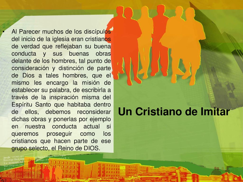 Al Parecer muchos de los discípulos del inicio de la iglesia eran cristianos de verdad que reflejaban su buena conducta y sus buenas obras delante de los hombres, tal punto de consideración y distinción de parte de Dios a tales hombres, que el mismo les encargo la misión de establecer su palabra, de escribirla a través de la inspiración misma del Espíritu Santo que habitaba dentro de ellos, debemos reconsiderar dichas obras y ponerlas por ejemplo en nuestra conducta actual si queremos proseguir como los cristianos que hacen parte de ese grupo selecto, el Reino de DIOS.