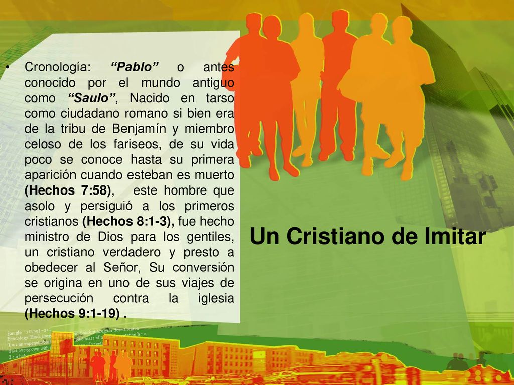 Cronología: Pablo o antes conocido por el mundo antiguo como Saulo , Nacido en tarso como ciudadano romano si bien era de la tribu de Benjamín y miembro celoso de los fariseos, de su vida poco se conoce hasta su primera aparición cuando esteban es muerto (Hechos 7:58), este hombre que asolo y persiguió a los primeros cristianos (Hechos 8:1-3), fue hecho ministro de Dios para los gentiles, un cristiano verdadero y presto a obedecer al Señor, Su conversión se origina en uno de sus viajes de persecución contra la iglesia (Hechos 9:1-19) .