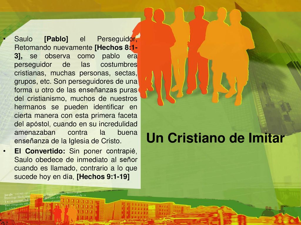 Saulo [Pablo] el Perseguidor, Retomando nuevamente [Hechos 8:1-3], se observa como pablo era perseguidor de las costumbres cristianas, muchas personas, sectas, grupos, etc. Son perseguidores de una forma u otro de las enseñanzas puras del cristianismo, muchos de nuestros hermanos se pueden identificar en cierta manera con esta primera faceta del apóstol, cuando en su incredulidad amenazaban contra la buena enseñanza de la Iglesia de Cristo.