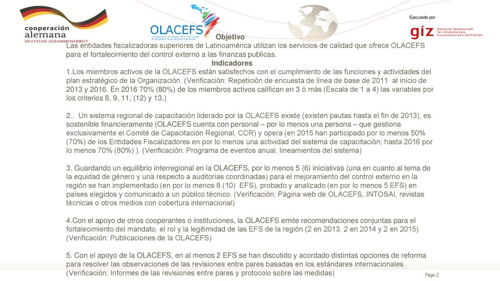 Objetivo Las entidades fiscalizadoras superiores de Latinoamérica utilizan los servicios de calidad que ofrece OLACEFS para el fortalecimiento del control externo a las finanzas publicas. Indicadores 1.Los miembros activos de la OLACEFS están satisfechos con el cumplimiento de las funciones y actividades del plan estratégico de la Organización.