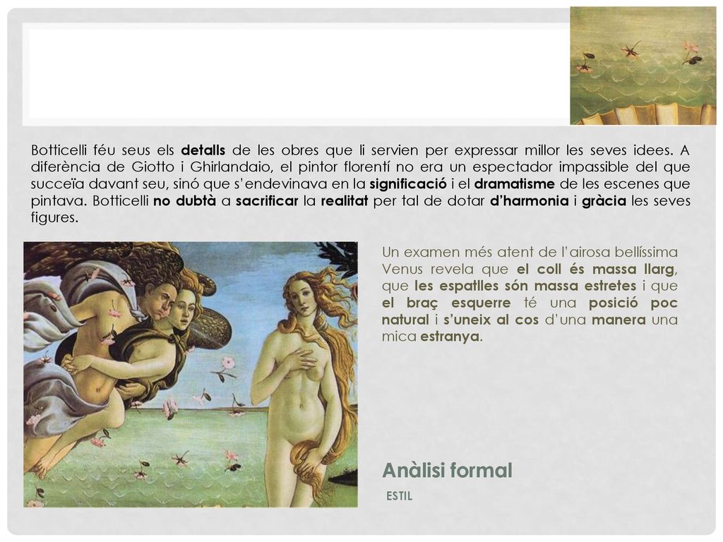 Botticelli féu seus els detalls de les obres que li servien per expressar millor les seves idees. A diferència de Giotto i Ghirlandaio, el pintor florentí no era un espectador impassible del que succeïa davant seu, sinó que s’endevinava en la significació i el dramatisme de les escenes que pintava. Botticelli no dubtà a sacrificar la realitat per tal de dotar d’harmonia i gràcia les seves figures.