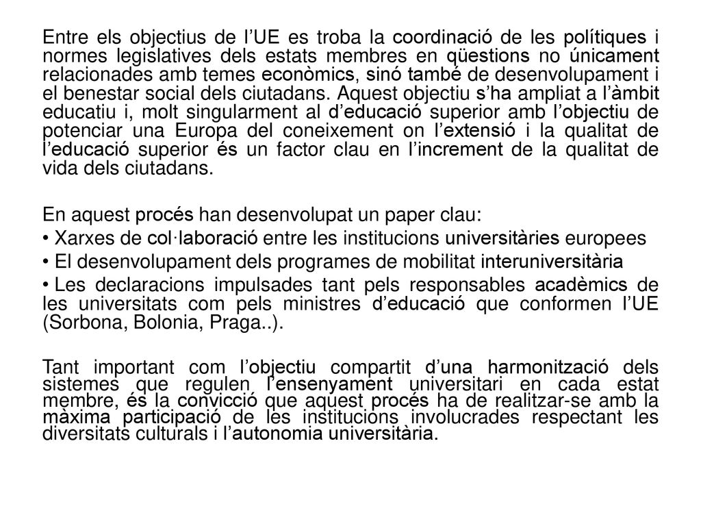 Entre els objectius de l’UE es troba la coordinació de les polítiques i normes legislatives dels estats membres en qüestions no únicament relacionades amb temes econòmics, sinó també de desenvolupament i el benestar social dels ciutadans. Aquest objectiu s’ha ampliat a l’àmbit educatiu i, molt singularment al d’educació superior amb l’objectiu de potenciar una Europa del coneixement on l’extensió i la qualitat de l’educació superior és un factor clau en l’increment de la qualitat de vida dels ciutadans.