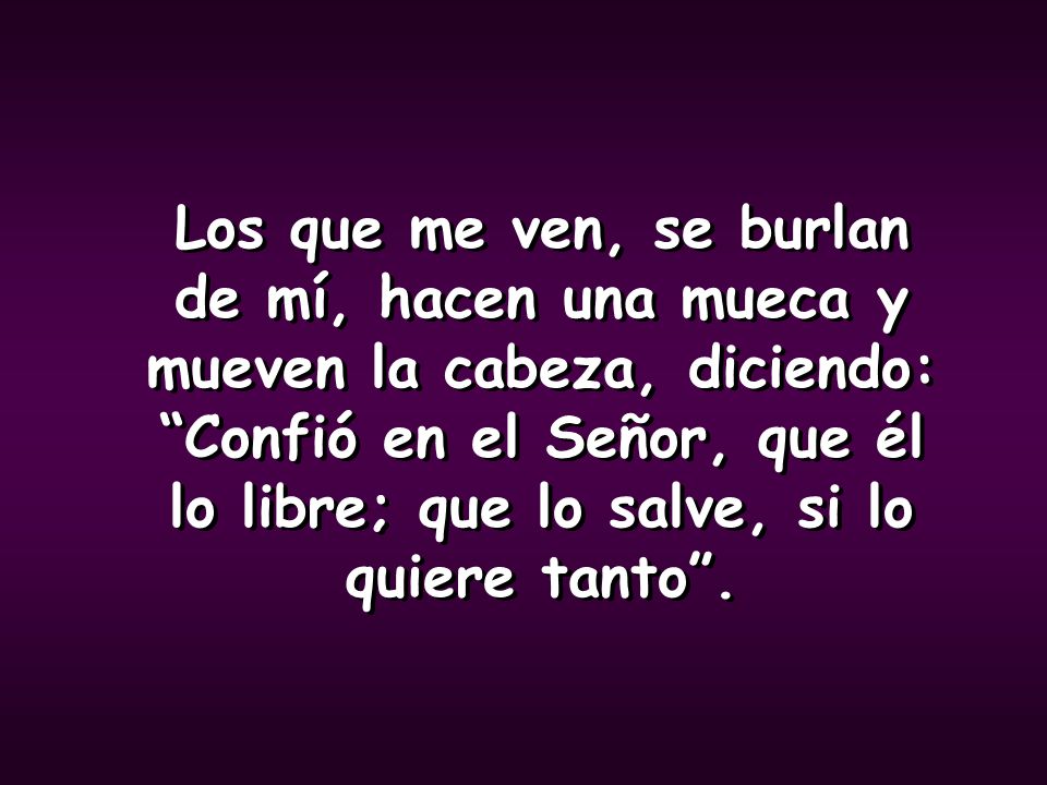 Los que me ven, se burlan de mí, hacen una mueca y mueven la cabeza, diciendo: Confió en el Señor, que él lo libre; que lo salve, si lo quiere tanto .
