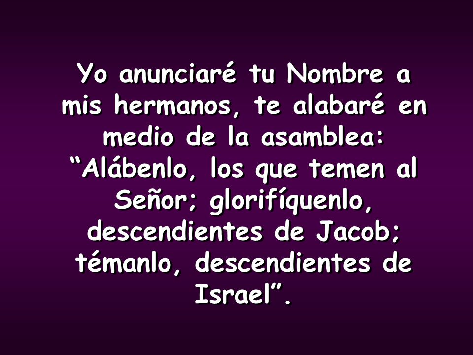 Yo anunciaré tu Nombre a mis hermanos, te alabaré en medio de la asamblea: Alábenlo, los que temen al Señor; glorifíquenlo, descendientes de Jacob; témanlo, descendientes de Israel .