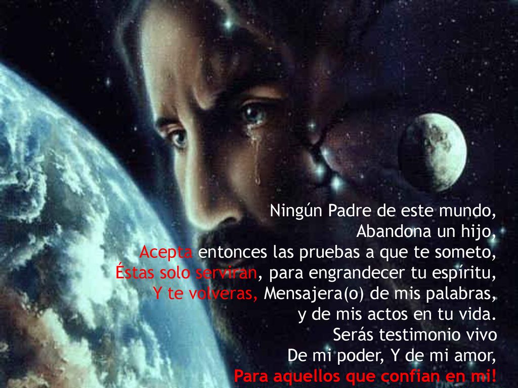 Ningún Padre de este mundo, Abandona un hijo, Acepta entonces las pruebas a que te someto, Éstas solo serviran, para engrandecer tu espíritu, Y te volveras, Mensajera(o) de mis palabras, y de mis actos en tu vida.