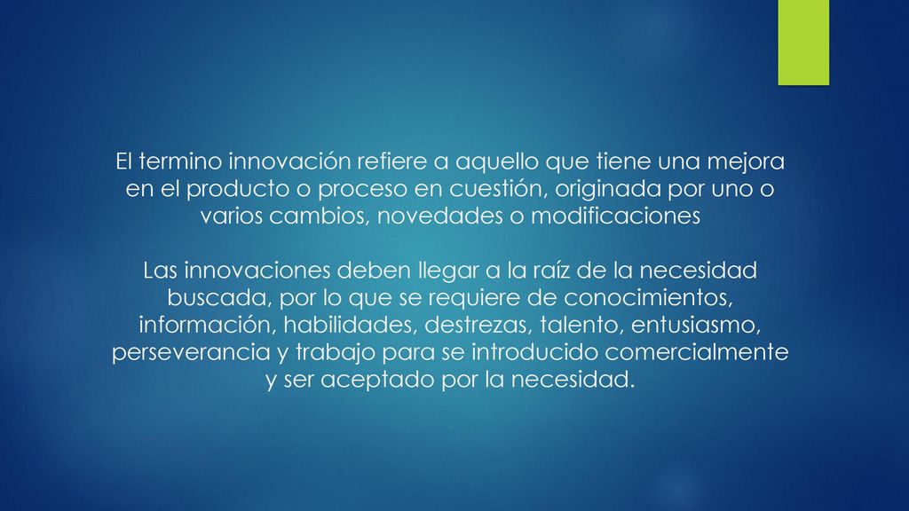 El termino innovación refiere a aquello que tiene una mejora en el producto o proceso en cuestión, originada por uno o varios cambios, novedades o modificaciones Las innovaciones deben llegar a la raíz de la necesidad buscada, por lo que se requiere de conocimientos, información, habilidades, destrezas, talento, entusiasmo, perseverancia y trabajo para se introducido comercialmente y ser aceptado por la necesidad.