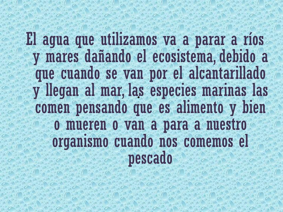 El agua que utilizamos va a parar a ríos y mares dañando el ecosistema, debido a que cuando se van por el alcantarillado y llegan al mar, las especies marinas las comen pensando que es alimento y bien o mueren o van a para a nuestro organismo cuando nos comemos el pescado
