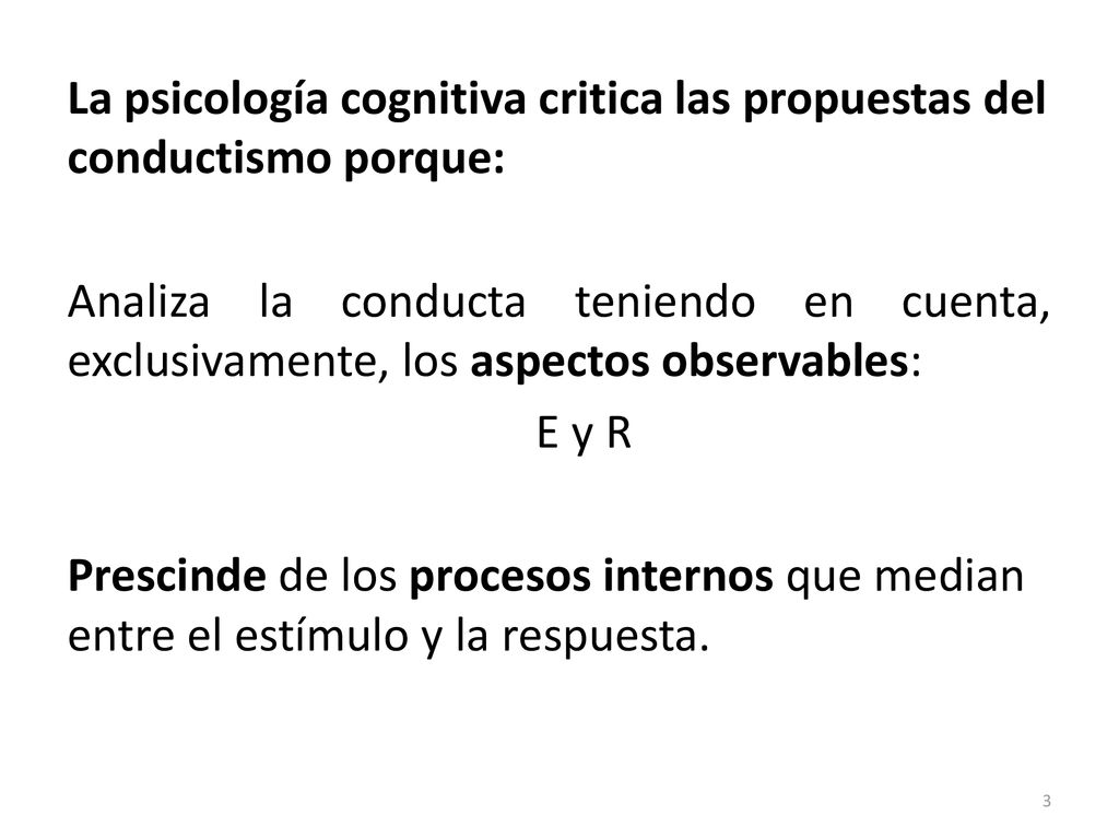 La psicología cognitiva critica las propuestas del conductismo porque: Analiza la conducta teniendo en cuenta, exclusivamente, los aspectos observables: E y R Prescinde de los procesos internos que median entre el estímulo y la respuesta.