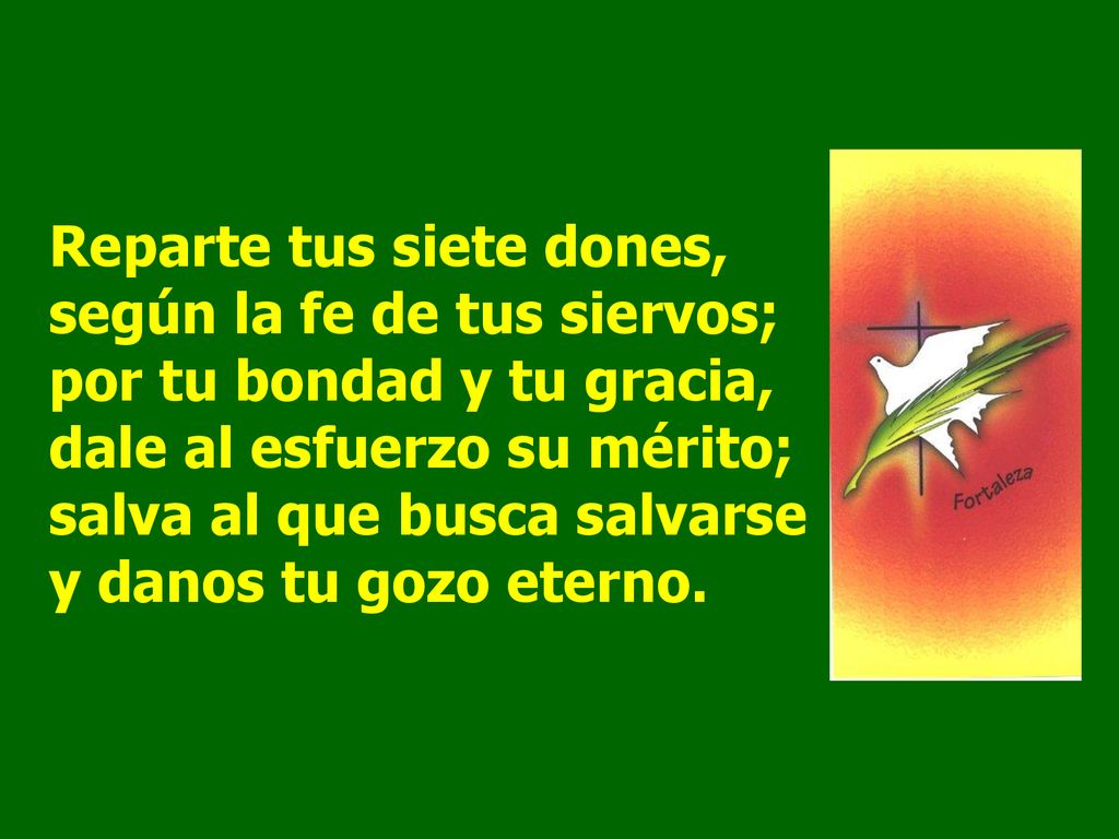 Reparte tus siete dones, según la fe de tus siervos; por tu bondad y tu gracia, dale al esfuerzo su mérito; salva al que busca salvarse y danos tu gozo eterno.