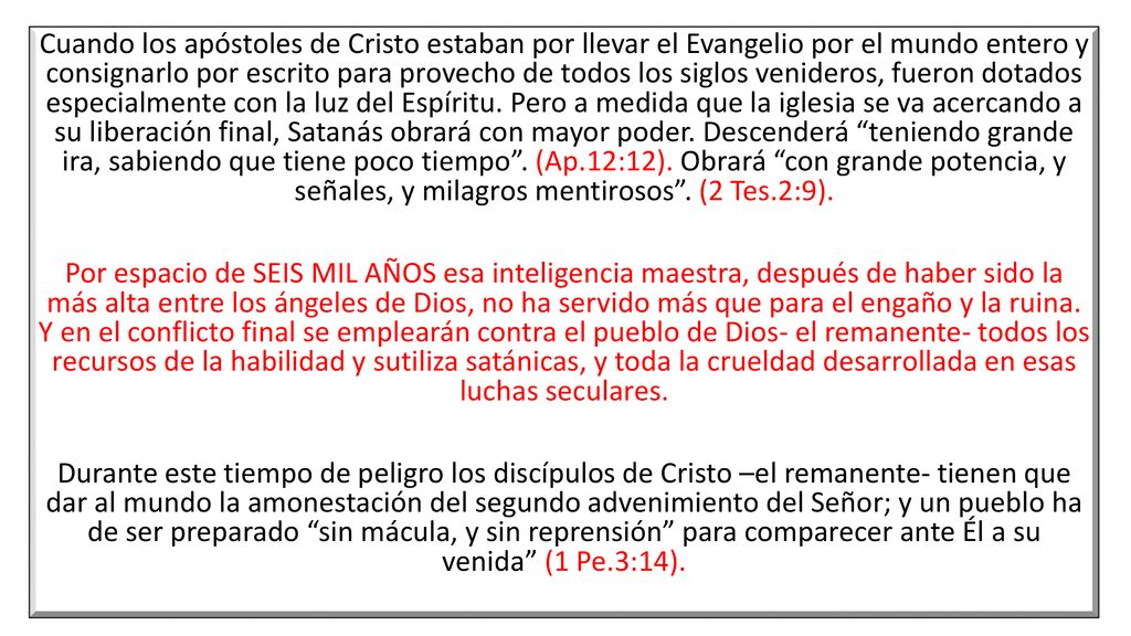 Cuando los apóstoles de Cristo estaban por llevar el Evangelio por el mundo entero y consignarlo por escrito para provecho de todos los siglos venideros, fueron dotados especialmente con la luz del Espíritu. Pero a medida que la iglesia se va acercando a su liberación final, Satanás obrará con mayor poder. Descenderá teniendo grande ira, sabiendo que tiene poco tiempo . (Ap.12:12). Obrará con grande potencia, y señales, y milagros mentirosos . (2 Tes.2:9).