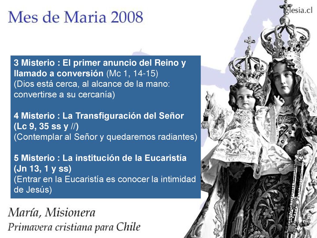 3 Misterio : El primer anuncio del Reino y llamado a conversión (Mc 1, 14-15) (Dios está cerca, al alcance de la mano: convertirse a su cercanía) 4 Misterio : La Transfiguración del Señor (Lc 9, 35 ss y //) (Contemplar al Señor y quedaremos radiantes) 5 Misterio : La institución de la Eucaristía (Jn 13, 1 y ss) (Entrar en la Eucaristía es conocer la intimidad de Jesús)