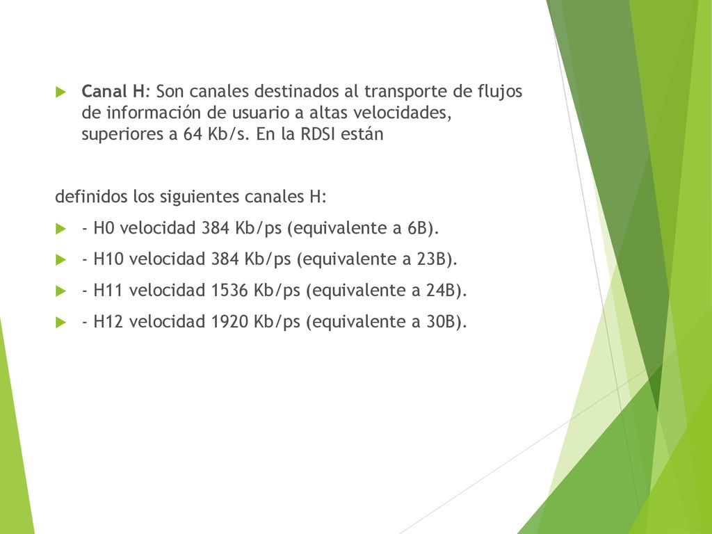 Canal H: Son canales destinados al transporte de flujos de información de usuario a altas velocidades, superiores a 64 Kb/s. En la RDSI están