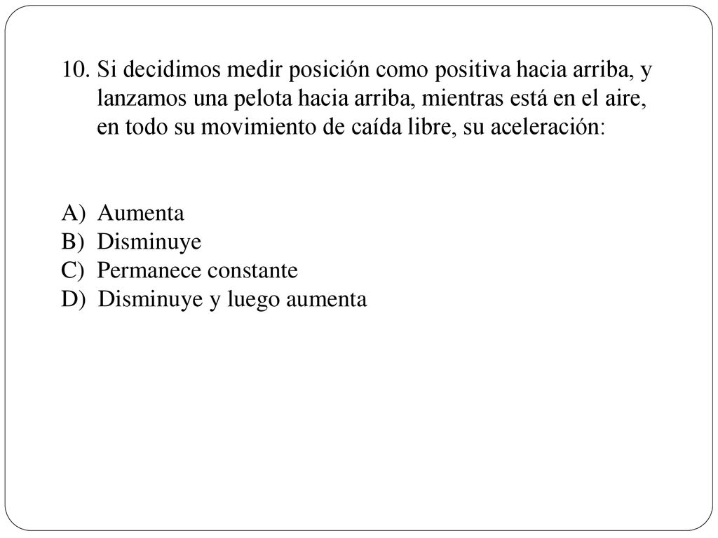 Si decidimos medir posición como positiva hacia arriba, y lanzamos una pelota hacia arriba, mientras está en el aire, en todo su movimiento de caída libre, su aceleración: