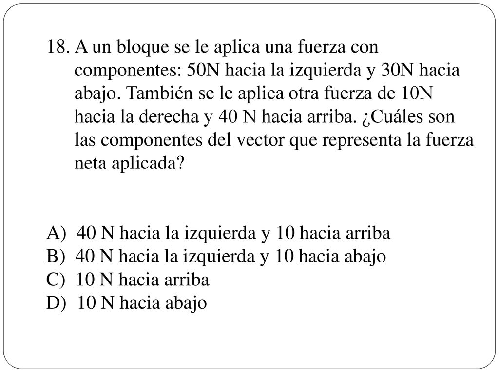 A un bloque se le aplica una fuerza con componentes: 50N hacia la izquierda y 30N hacia abajo. También se le aplica otra fuerza de 10N hacia la derecha y 40 N hacia arriba. ¿Cuáles son las componentes del vector que representa la fuerza neta aplicada