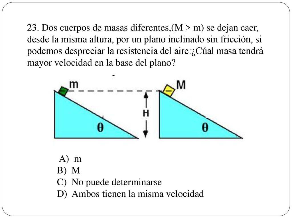 23. Dos cuerpos de masas diferentes,(M > m) se dejan caer, desde la misma altura, por un plano inclinado sin fricción, si podemos despreciar la resistencia del aire:¿Cúal masa tendrá mayor velocidad en la base del plano