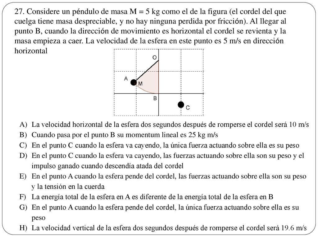 27. Considere un péndulo de masa M = 5 kg como el de la figura (el cordel del que cuelga tiene masa despreciable, y no hay ninguna perdida por fricción). Al llegar al punto B, cuando la dirección de movimiento es horizontal el cordel se revienta y la masa empieza a caer. La velocidad de la esfera en este punto es 5 m/s en dirección horizontal