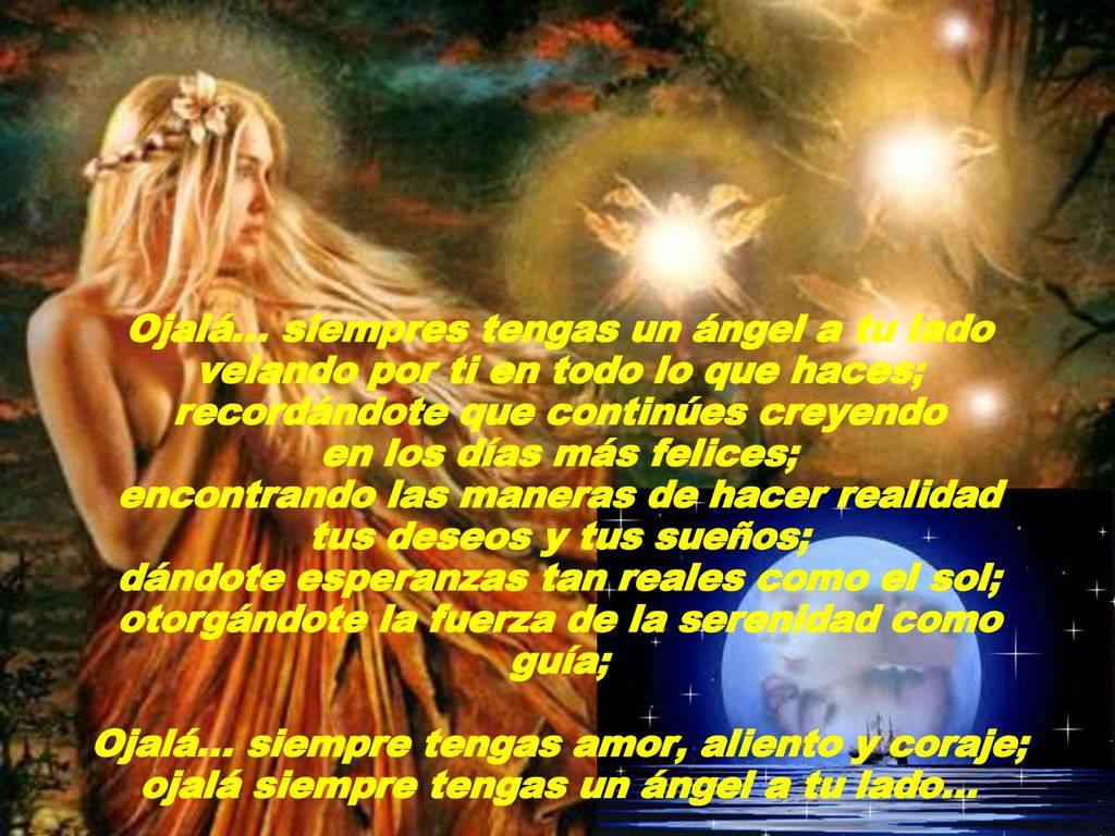 Ojalá… siempres tengas un ángel a tu lado velando por ti en todo lo que haces; recordándote que continúes creyendo en los días más felices; encontrando las maneras de hacer realidad tus deseos y tus sueños; dándote esperanzas tan reales como el sol; otorgándote la fuerza de la serenidad como guía; Ojalá… siempre tengas amor, aliento y coraje; ojalá siempre tengas un ángel a tu lado...