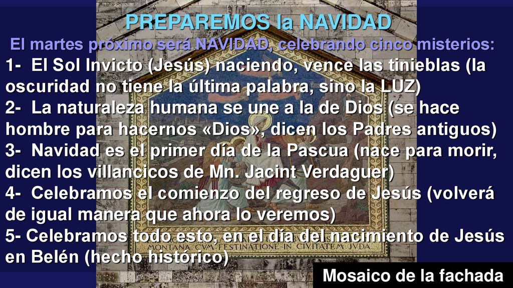 PREPAREMOS la NAVIDAD El martes próximo será NAVIDAD, celebrando cinco misterios: 1- El Sol Invicto (Jesús) naciendo, vence las tinieblas (la oscuridad no tiene la última palabra, sino la LUZ) 2- La naturaleza humana se une a la de Dios (se hace hombre para hacernos «Dios», dicen los Padres antiguos) 3- Navidad es el primer día de la Pascua (nace para morir, dicen los villancicos de Mn. Jacint Verdaguer) 4- Celebramos el comienzo del regreso de Jesús (volverá de igual manera que ahora lo veremos)