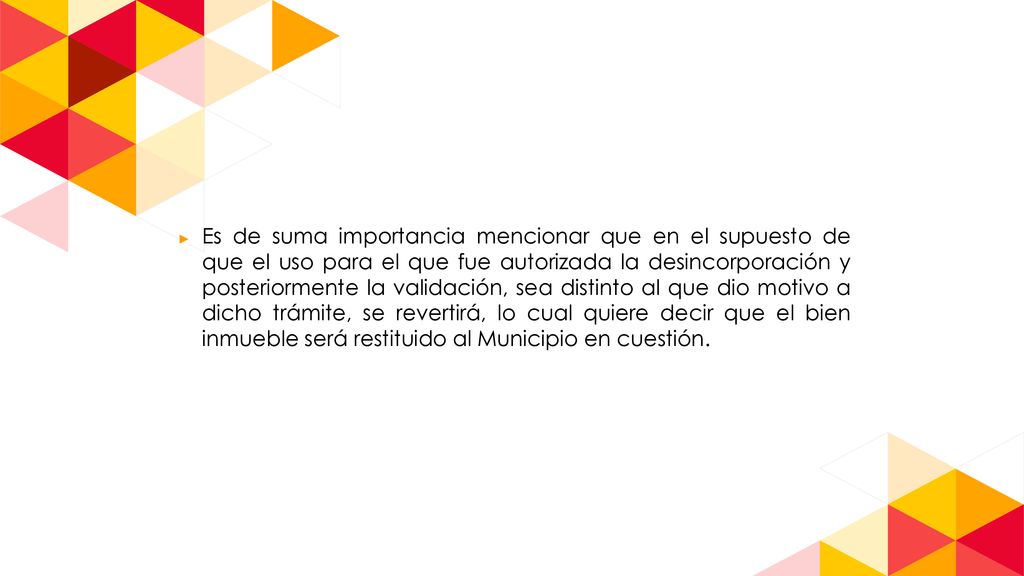 Es de suma importancia mencionar que en el supuesto de que el uso para el que fue autorizada la desincorporación y posteriormente la validación, sea distinto al que dio motivo a dicho trámite, se revertirá, lo cual quiere decir que el bien inmueble será restituido al Municipio en cuestión.