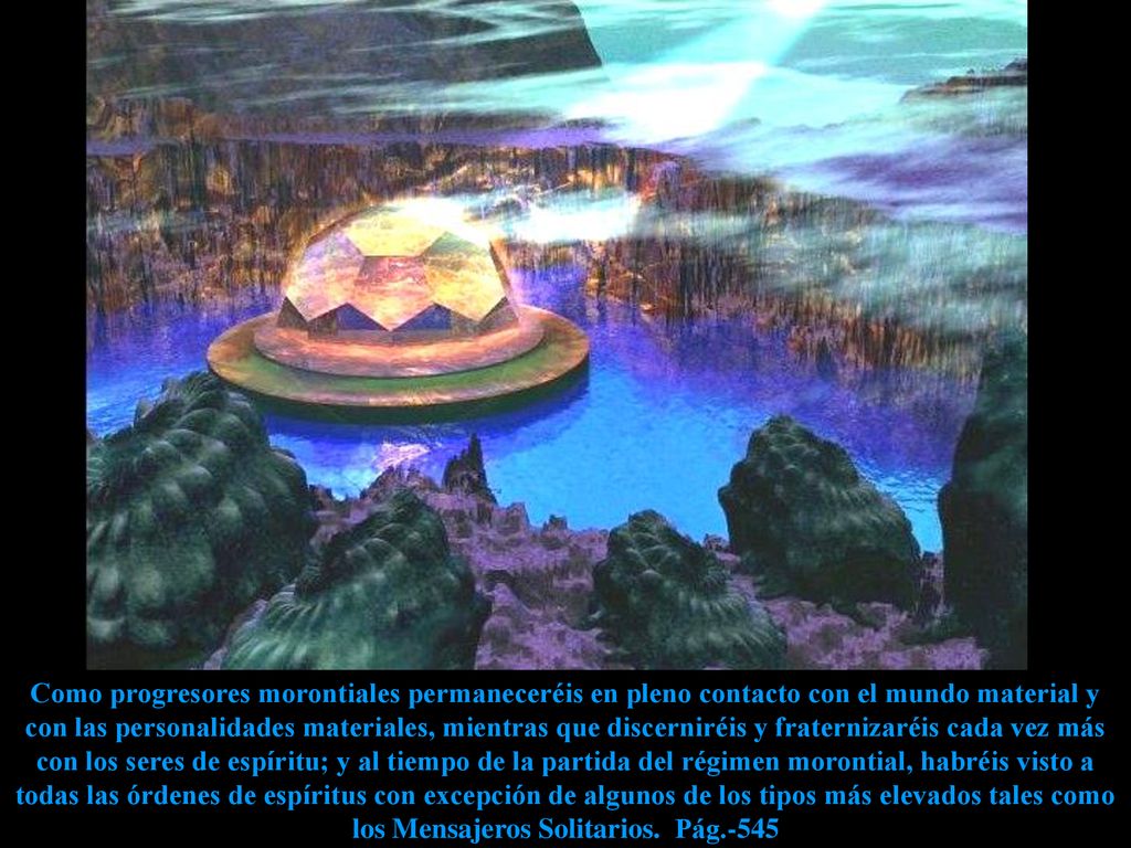 Como progresores morontiales permaneceréis en pleno contacto con el mundo material y con las personalidades materiales, mientras que discerniréis y fraternizaréis cada vez más con los seres de espíritu; y al tiempo de la partida del régimen morontial, habréis visto a todas las órdenes de espíritus con excepción de algunos de los tipos más elevados tales como los Mensajeros Solitarios.