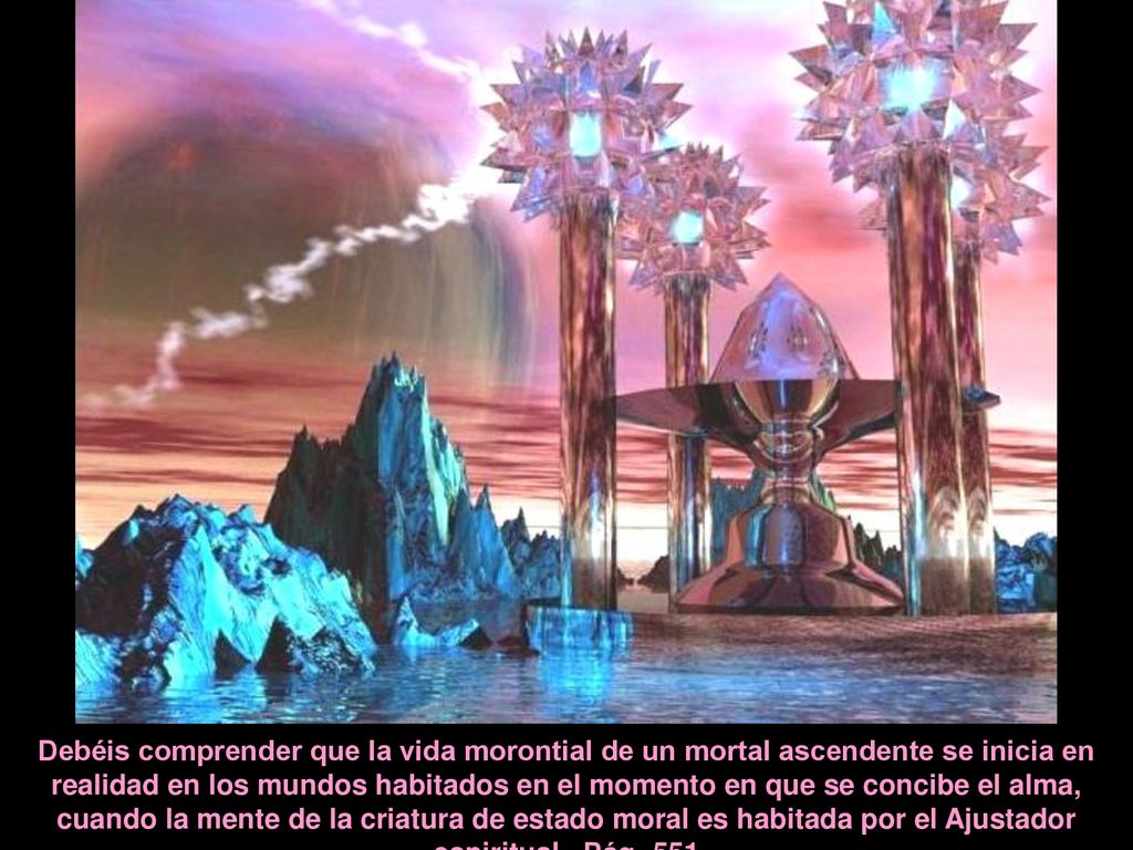 Debéis comprender que la vida morontial de un mortal ascendente se inicia en realidad en los mundos habitados en el momento en que se concibe el alma, cuando la mente de la criatura de estado moral es habitada por el Ajustador espiritual.