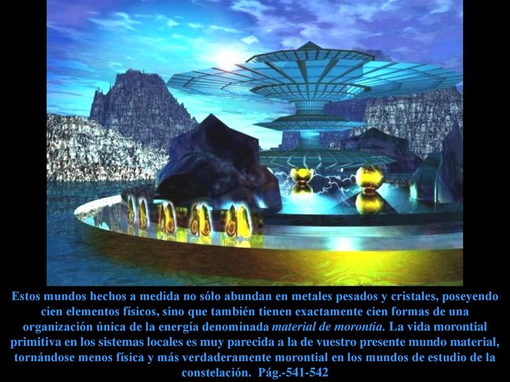 Estos mundos hechos a medida no sólo abundan en metales pesados y cristales, poseyendo cien elementos físicos, sino que también tienen exactamente cien formas de una organización única de la energía denominada material de morontia.