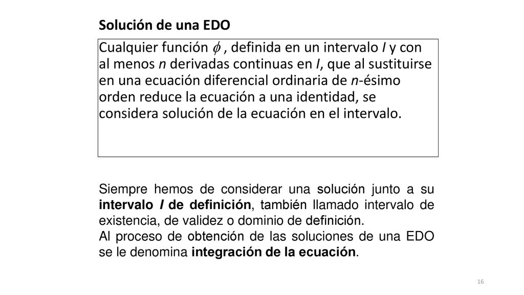 Solución de una EDO Cualquier función  , definida en un intervalo I y con al menos n derivadas continuas en I, que al sustituirse en una ecuación diferencial ordinaria de n-ésimo orden reduce la ecuación a una identidad, se considera solución de la ecuación en el intervalo.