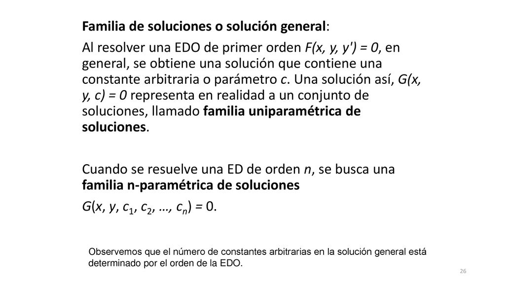 Familia de soluciones o solución general: Al resolver una EDO de primer orden F(x, y, y ) = 0, en general, se obtiene una solución que contiene una constante arbitraria o parámetro c. Una solución así, G(x, y, c) = 0 representa en realidad a un conjunto de soluciones, llamado familia uniparamétrica de soluciones. Cuando se resuelve una ED de orden n, se busca una familia n-paramétrica de soluciones G(x, y, c1, c2, …, cn) = 0.
