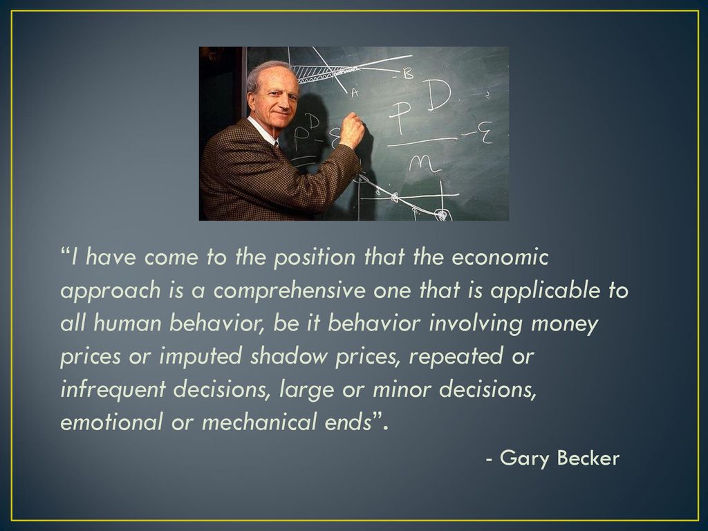 I have come to the position that the economic approach is a comprehensive one that is applicable to all human behavior, be it behavior involving money prices or imputed shadow prices, repeated or infrequent decisions, large or minor decisions, emotional or mechanical ends .