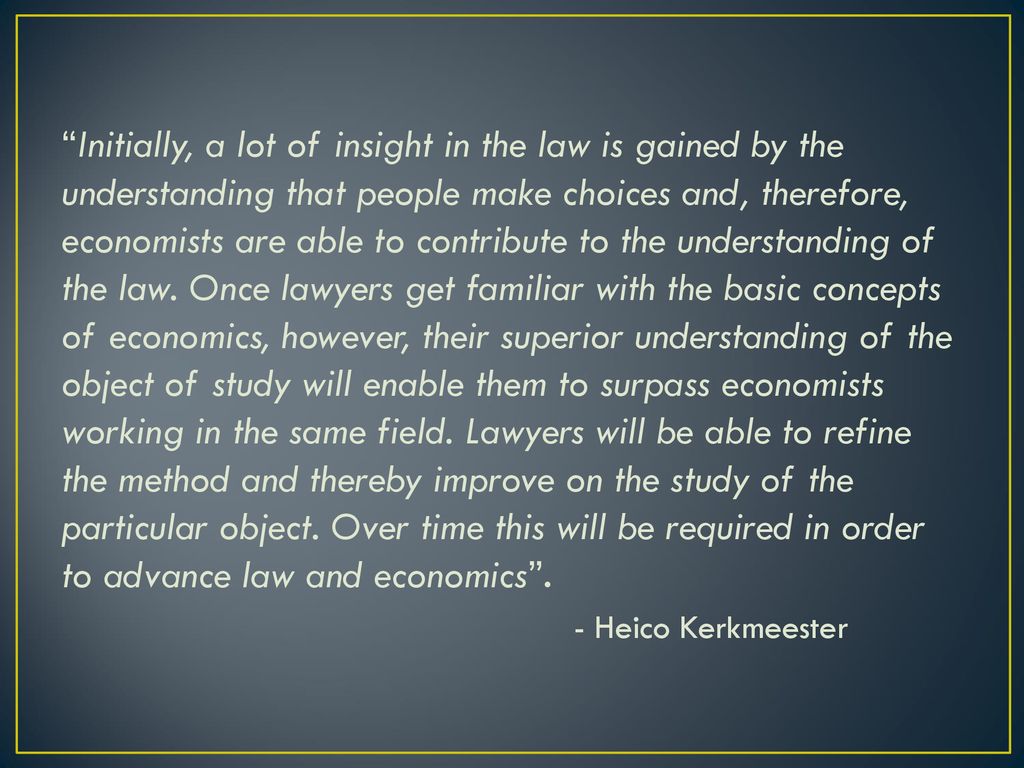 Initially, a lot of insight in the law is gained by the understanding that people make choices and, therefore, economists are able to contribute to the understanding of the law. Once lawyers get familiar with the basic concepts of economics, however, their superior understanding of the object of study will enable them to surpass economists working in the same field. Lawyers will be able to refine the method and thereby improve on the study of the particular object. Over time this will be required in order to advance law and economics .