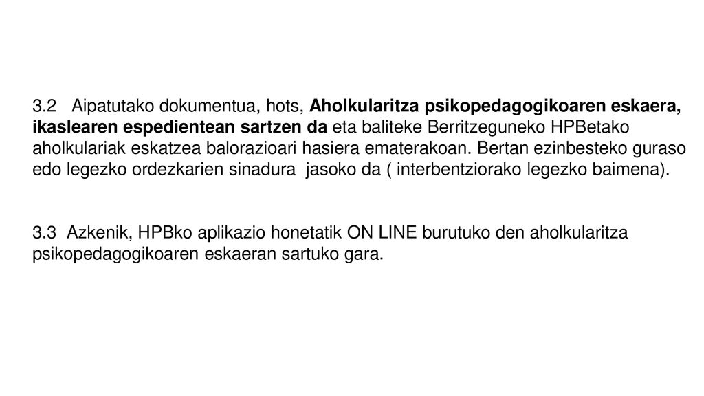 3.2 Aipatutako dokumentua, hots, Aholkularitza psikopedagogikoaren eskaera, ikaslearen espedientean sartzen da eta baliteke Berritzeguneko HPBetako aholkulariak eskatzea balorazioari hasiera ematerakoan. Bertan ezinbesteko guraso edo legezko ordezkarien sinadura jasoko da ( interbentziorako legezko baimena).