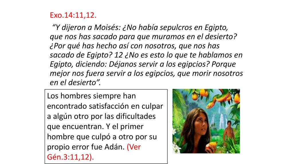 Exo.14:11,12. Y dijeron a Moisés: ¿No había sepulcros en Egipto, que nos has sacado para que muramos en el desierto ¿Por qué has hecho así con nosotros, que nos has sacado de Egipto 12 ¿No es esto lo que te hablamos en Egipto, diciendo: Déjanos servir a los egipcios Porque mejor nos fuera servir a los egipcios, que morir nosotros en el desierto .