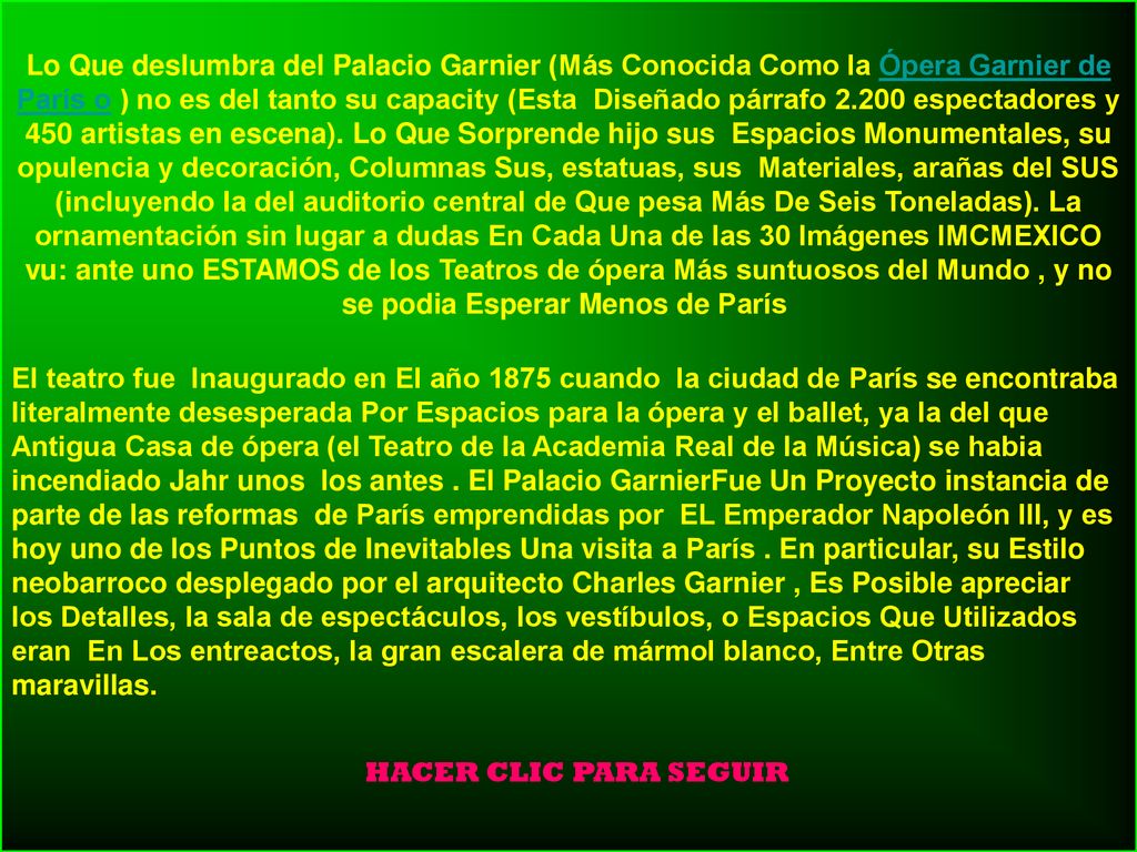 Lo Que deslumbra del Palacio Garnier (Más Conocida Como la Ópera Garnier de París o ) no es del tanto su capacity (Esta Diseñado párrafo espectadores y 450 artistas en escena). Lo Que Sorprende hijo sus Espacios Monumentales, su opulencia y decoración, Columnas Sus, estatuas, sus Materiales, arañas del SUS (incluyendo la del auditorio central de Que pesa Más De Seis Toneladas). La ornamentación sin lugar a dudas En Cada Una de las 30 Imágenes IMCMEXICO vu: ante uno ESTAMOS de los Teatros de ópera Más suntuosos del Mundo , y no se podia Esperar Menos de París
