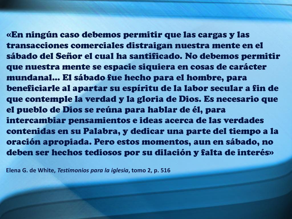«En ningún caso debemos permitir que las cargas y las transacciones comerciales distraigan nuestra mente en el sábado del Señor el cual ha santificado. No debemos permitir que nuestra mente se espacie siquiera en cosas de carácter mundanal… El sábado fue hecho para el hombre, para beneficiarle al apartar su espíritu de la labor secular a fin de que contemple la verdad y la gloria de Dios. Es necesario que el pueblo de Dios se reúna para hablar de él, para intercambiar pensamientos e ideas acerca de las verdades contenidas en su Palabra, y dedicar una parte del tiempo a la oración apropiada. Pero estos momentos, aun en sábado, no deben ser hechos tediosos por su dilación y falta de interés»