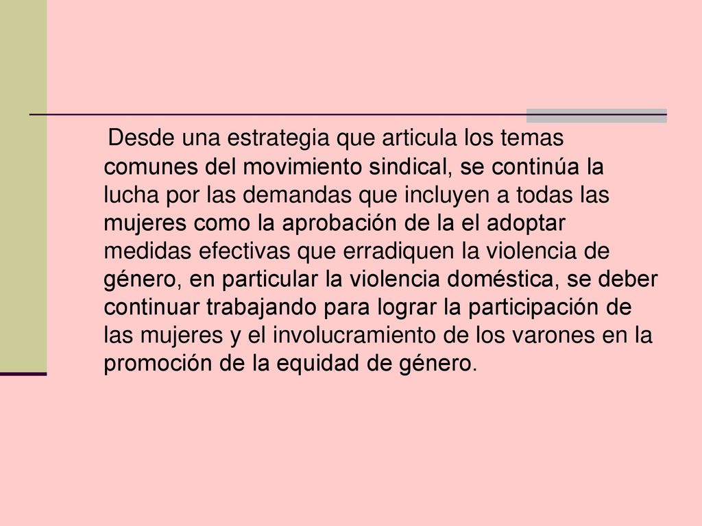 Desde una estrategia que articula los temas comunes del movimiento sindical, se continúa la lucha por las demandas que incluyen a todas las mujeres como la aprobación de la el adoptar medidas efectivas que erradiquen la violencia de género, en particular la violencia doméstica, se deber continuar trabajando para lograr la participación de las mujeres y el involucramiento de los varones en la promoción de la equidad de género.