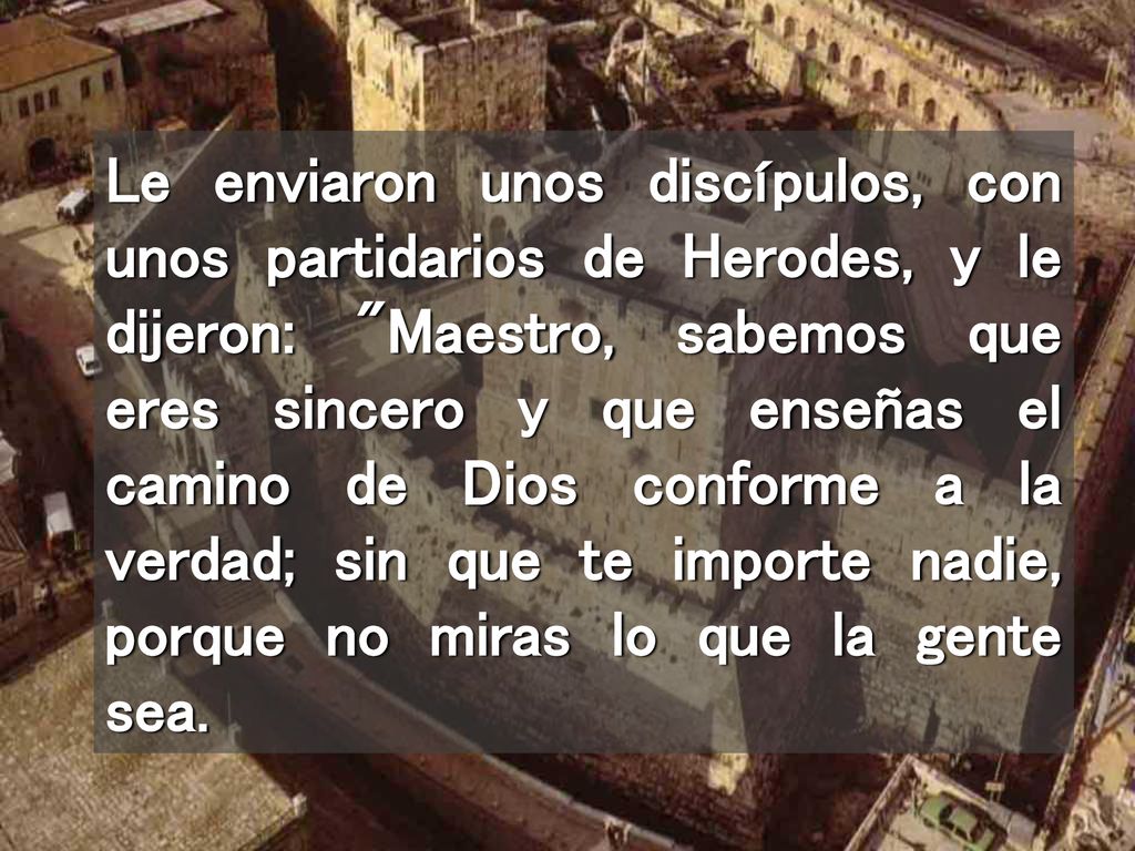 Le enviaron unos discípulos, con unos partidarios de Herodes, y le dijeron: Maestro, sabemos que eres sincero y que enseñas el camino de Dios conforme a la verdad; sin que te importe nadie, porque no miras lo que la gente sea.